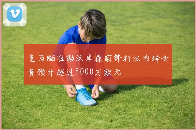 皇马瞄准勒沃库森前锋科法内转会费预计超过5000万欧元