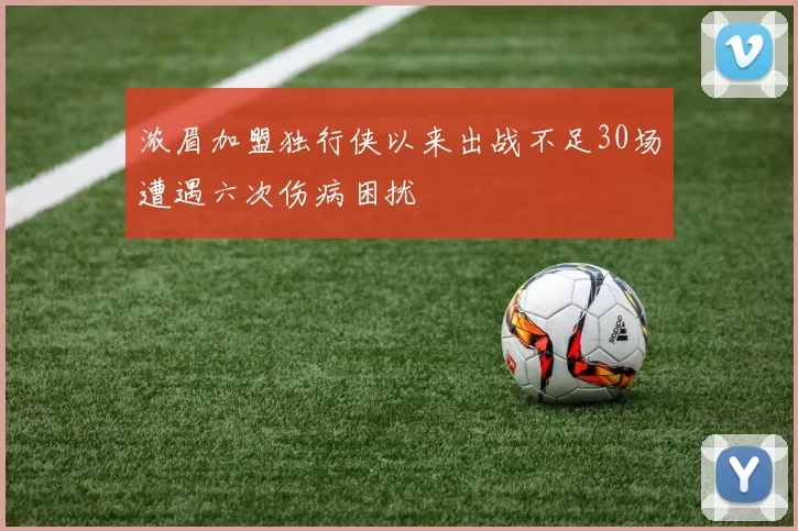 浓眉加盟独行侠以来出战不足30场遭遇六次伤病困扰