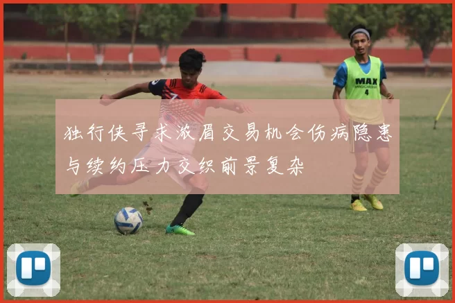 独行侠寻求浓眉交易机会伤病隐患与续约压力交织前景复杂
