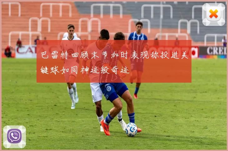 巴雷特回顾末节加时表现称投进关键球如同神迹般奇迹