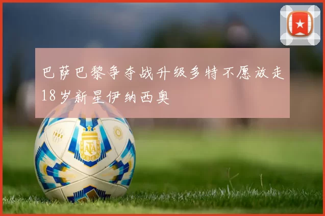 巴萨巴黎争夺战升级多特不愿放走18岁新星伊纳西奥