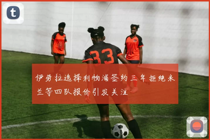 伊劳拉选择利物浦签约三年拒绝米兰等四队报价引发关注
