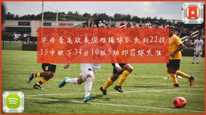 字母哥高效表现难掩球队失利22投15中砍下34分10板5助却罚球失准