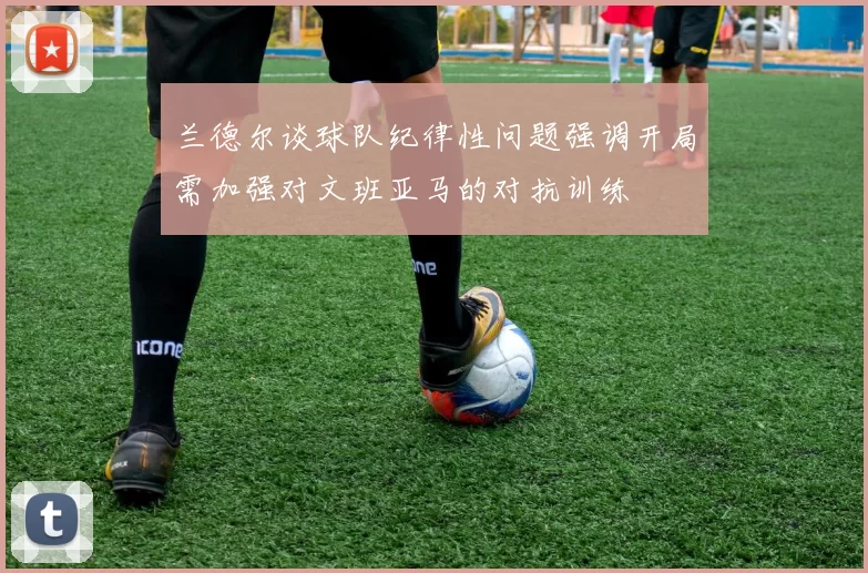 兰德尔谈球队纪律性问题强调开局需加强对文班亚马的对抗训练