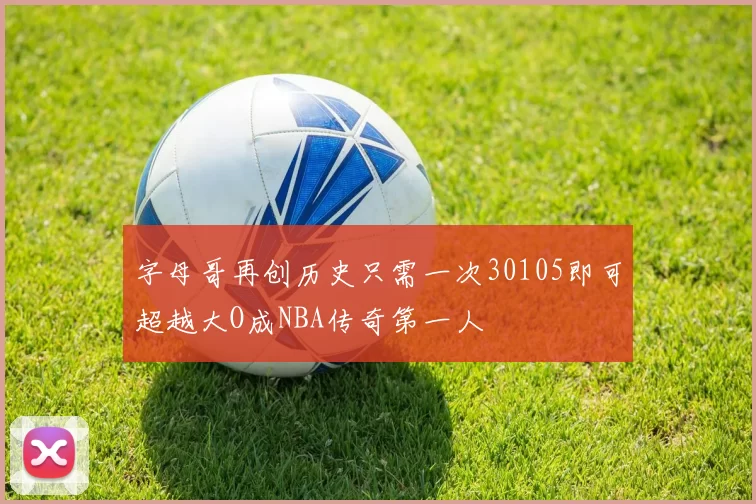 字母哥再创历史只需一次30105即可超越大O成NBA传奇第一人
