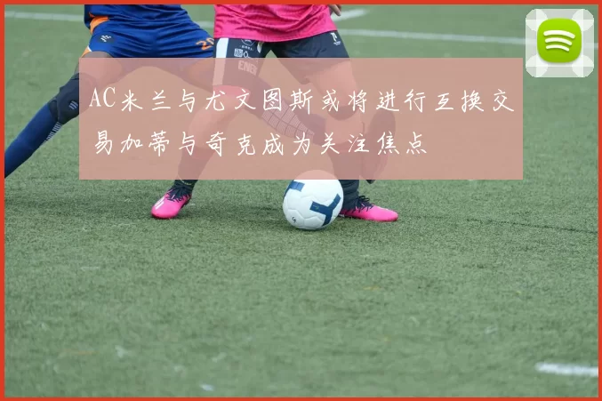 AC米兰与尤文图斯或将进行互换交易加蒂与奇克成为关注焦点