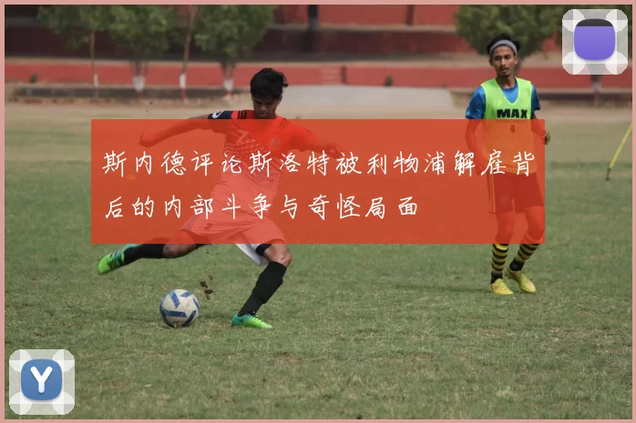 斯内德评论斯洛特被利物浦解雇背后的内部斗争与奇怪局面