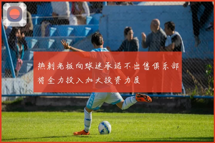 热刺老板向球迷承诺不出售俱乐部将全力投入加大投资力度