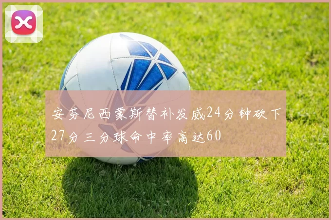 安芬尼西蒙斯替补发威24分钟砍下27分三分球命中率高达60
