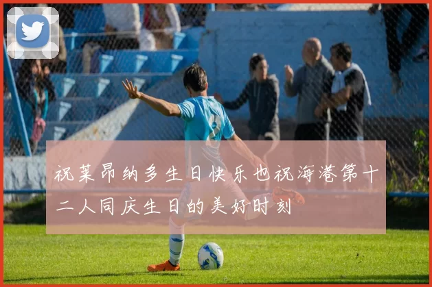 祝莱昂纳多生日快乐也祝海港第十二人同庆生日的美好时刻