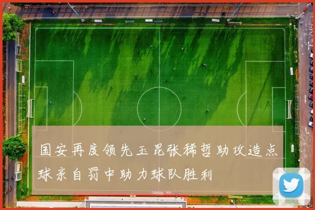国安再度领先玉昆张稀哲助攻造点球亲自罚中助力球队胜利